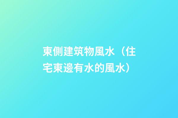 東側建筑物風水（住宅東邊有水的風水）