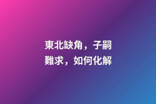 東北缺角，子嗣難求，如何化解