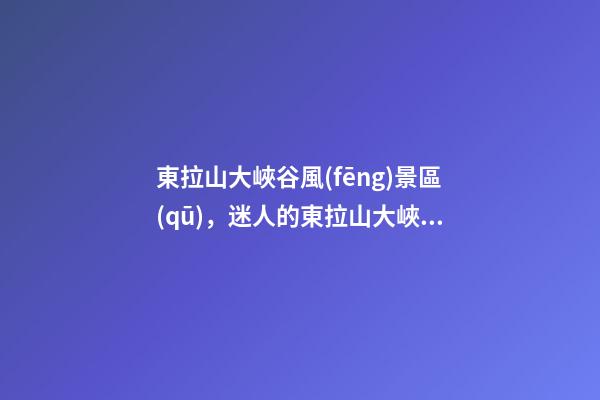 東拉山大峽谷風(fēng)景區(qū)，(散文)迷人的東拉山大峽谷-第1張-觀點(diǎn)-玄機(jī)派