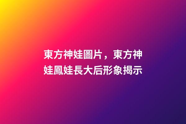 東方神娃圖片，東方神娃鳳娃長大后形象揭示-第1張-觀點-玄機派