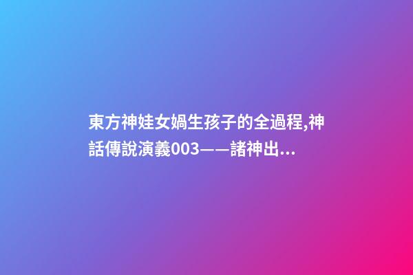 東方神娃女媧生孩子的全過程,神話傳說演義003——諸神出世-第1張-觀點-玄機派