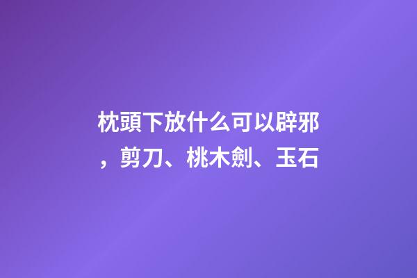枕頭下放什么可以辟邪，剪刀、桃木劍、玉石