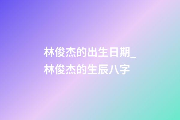 林俊杰的出生日期_林俊杰的生辰八字