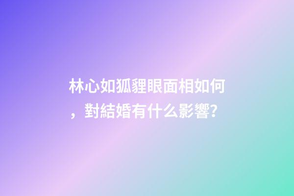 林心如狐貍眼面相如何，對結婚有什么影響？