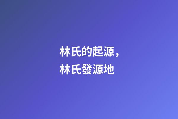 林氏的起源，林氏發源地-第1張-觀點-玄機派
