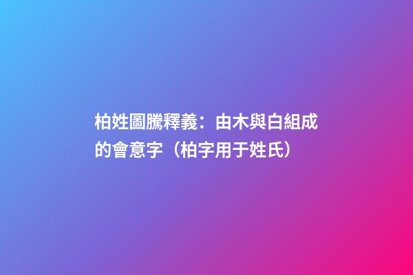 柏姓圖騰釋義：由木與白組成的會意字（柏字用于姓氏）