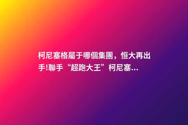 柯尼塞格屬于哪個集團，恒大再出手!聯手“超跑大王”柯尼塞格造世界最頂尖新能源車-第1張-觀點-玄機派