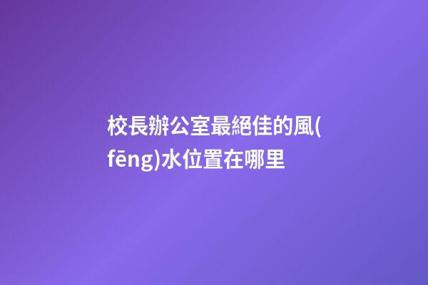 校長辦公室最絕佳的風(fēng)水位置在哪里