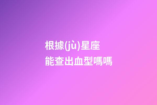 根據(jù)星座能查出血型嗎嗎-第1張-星座運(yùn)勢(shì)-玄機(jī)派