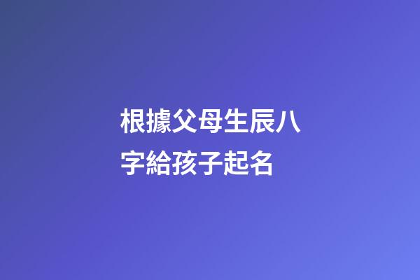 根據父母生辰八字給孩子起名(怎么用父母的八字看孩子的出生時間)-第1張-寶寶起名-玄機派