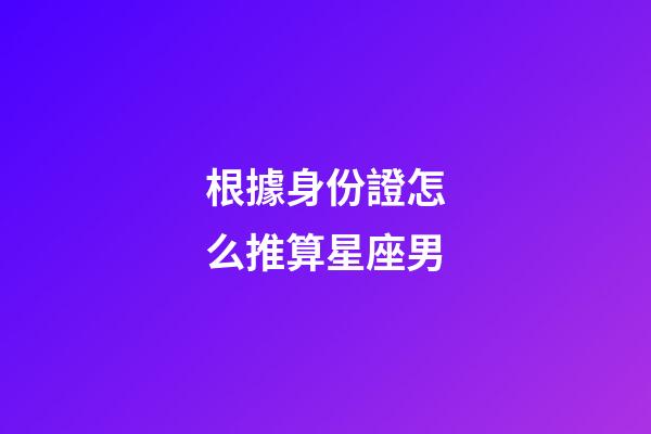 根據身份證怎么推算星座男-第1張-星座運勢-玄機派