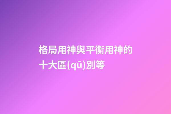 格局用神與平衡用神的十大區(qū)別等