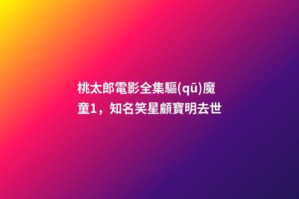 桃太郎電影全集驅(qū)魔童1，知名笑星顧寶明去世-第1張-觀點-玄機(jī)派