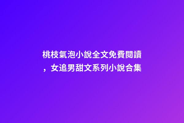 桃枝氣泡小說全文免費閱讀，女追男甜文系列小說合集-第1張-觀點-玄機派