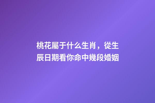 桃花屬于什么生肖，從生辰日期看你命中幾段婚姻