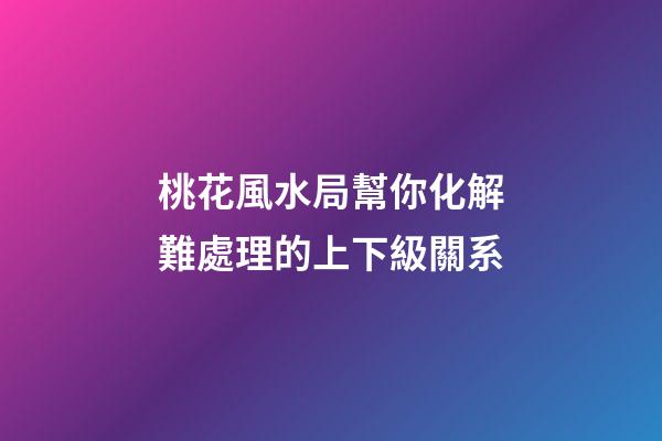 桃花風水局幫你化解難處理的上下級關系