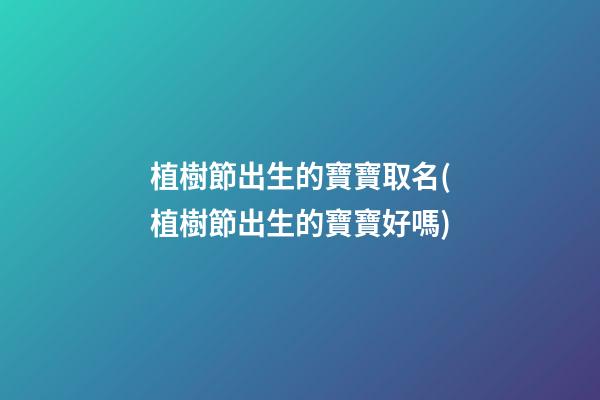 植樹節出生的寶寶取名(植樹節出生的寶寶好嗎)