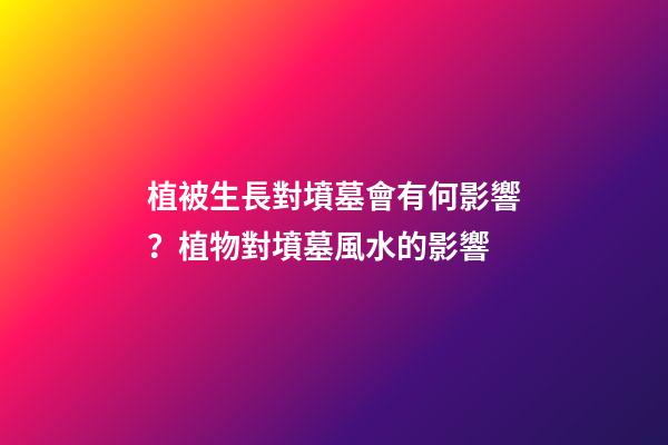 植被生長對墳墓會有何影響？植物對墳墓風水的影響