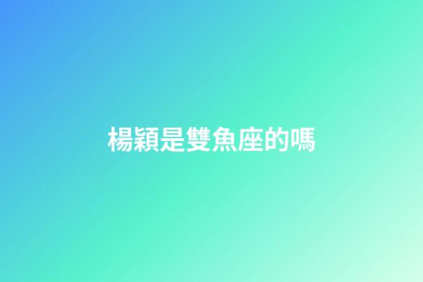 楊穎是雙魚座的嗎-第1張-星座運勢-玄機派