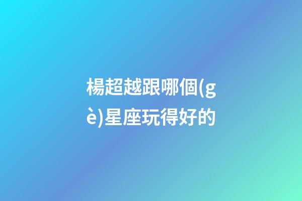 楊超越跟哪個(gè)星座玩得好的-第1張-星座運(yùn)勢(shì)-玄機(jī)派
