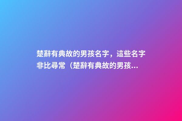 楚辭有典故的男孩名字，這些名字非比尋常（楚辭有典故的男孩名字,這些名字非比尋常好聽）
