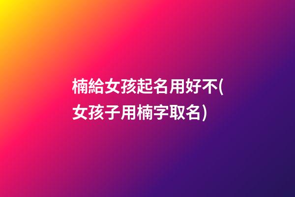 楠給女孩起名用好不(女孩子用楠字取名)