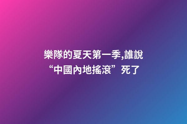 樂隊的夏天第一季,誰說“中國內地搖滾”死了-第1張-觀點-玄機派
