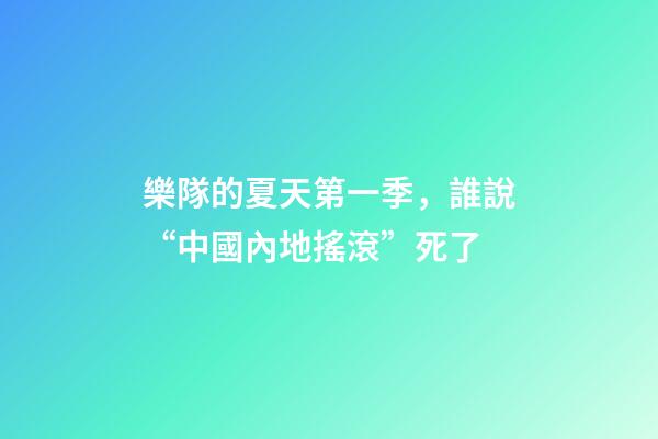 樂隊的夏天第一季，誰說“中國內地搖滾”死了-第1張-觀點-玄機派