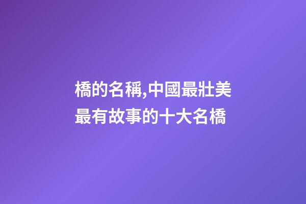 橋的名稱,中國最壯美最有故事的十大名橋-第1張-觀點-玄機派