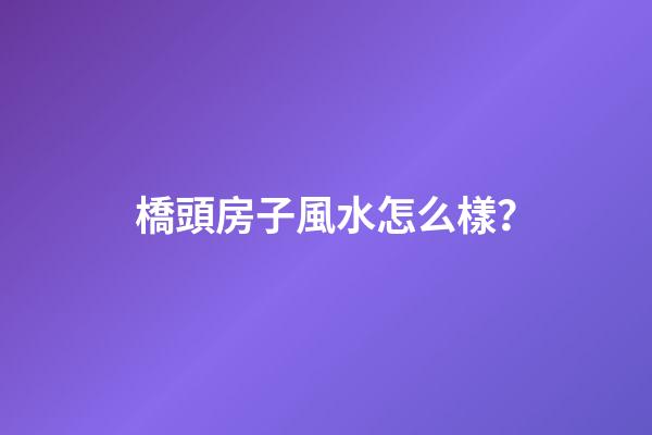 橋頭房子風水怎么樣？