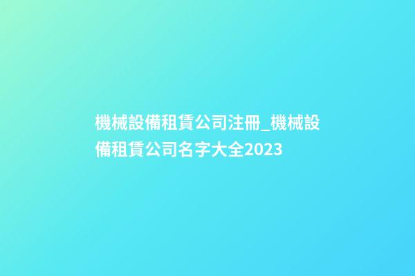 機械設備租賃公司注冊_機械設備租賃公司名字大全2023-第1張-公司起名-玄機派