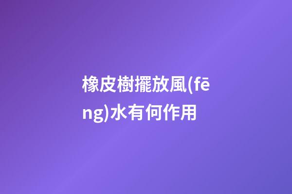 橡皮樹擺放風(fēng)水有何作用