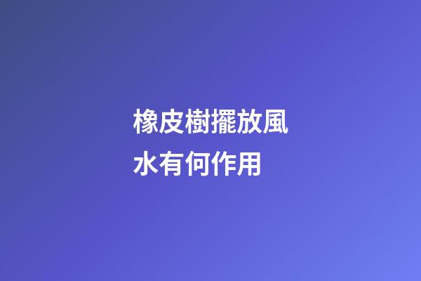 橡皮樹擺放風水有何作用