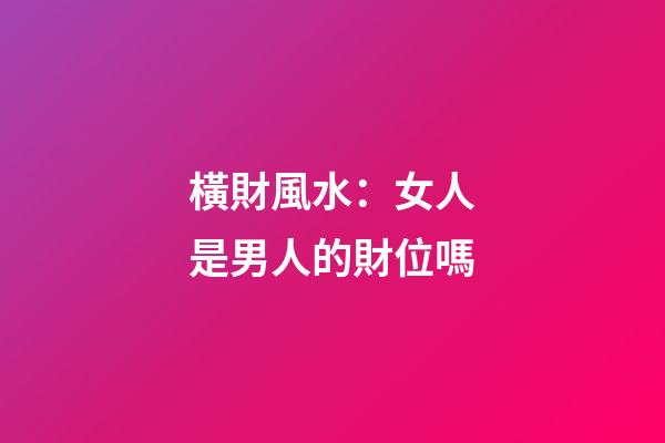 橫財風水：女人是男人的財位嗎