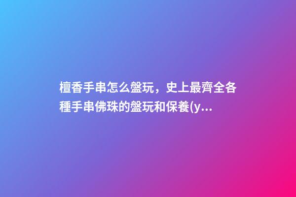 檀香手串怎么盤玩，史上最齊全各種手串佛珠的盤玩和保養(yǎng)(整理版)