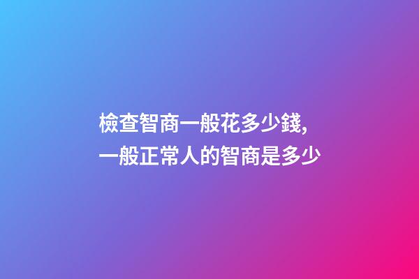 檢查智商一般花多少錢,一般正常人的智商是多少-第1張-觀點-玄機派