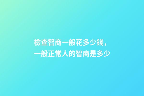 檢查智商一般花多少錢，一般正常人的智商是多少-第1張-觀點-玄機派