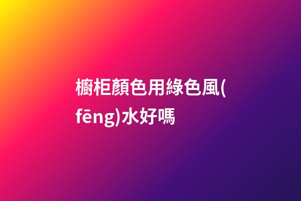 櫥柜顏色用綠色風(fēng)水好嗎
