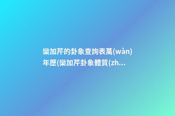 欒加芹的卦象查詢表萬(wàn)年歷(欒加芹卦象體質(zhì)查詢)