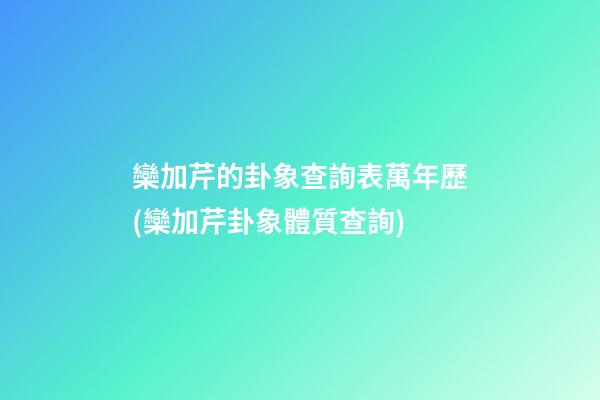 欒加芹的卦象查詢表萬年歷(欒加芹卦象體質查詢)