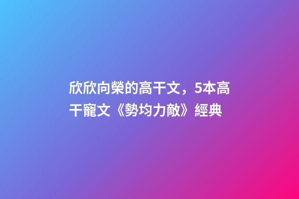欣欣向榮的高干文，5本高干寵文《勢均力敵》經典-第1張-觀點-玄機派