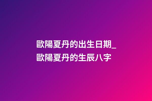 歐陽夏丹的出生日期_歐陽夏丹的生辰八字