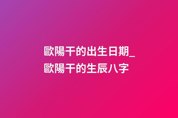 歐陽干的出生日期_歐陽干的生辰八字