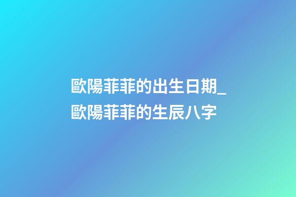 歐陽菲菲的出生日期_歐陽菲菲的生辰八字