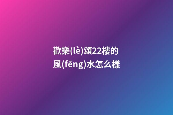 歡樂(lè)頌22樓的風(fēng)水怎么樣