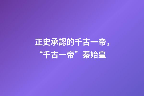 正史承認的千古一帝，“千古一帝”秦始皇-第1張-觀點-玄機派