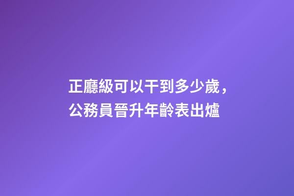 正廳級可以干到多少歲，公務員晉升年齡表出爐