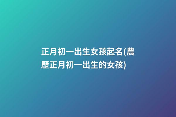 正月初一出生女孩起名(農歷正月初一出生的女孩)