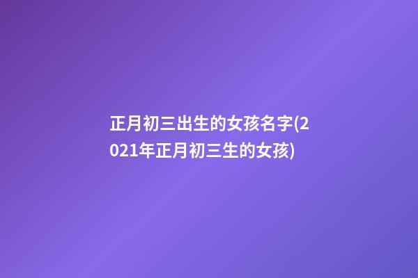 正月初三出生的女孩名字(2021年正月初三生的女孩)
