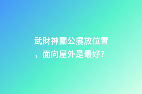 武財神關公擺放位置，面向屋外是最好？
